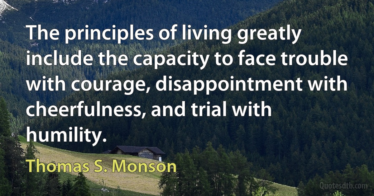 The principles of living greatly include the capacity to face trouble with courage, disappointment with cheerfulness, and trial with humility. (Thomas S. Monson)