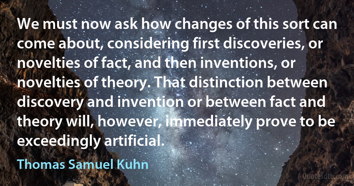 We must now ask how changes of this sort can come about, considering first discoveries, or novelties of fact, and then inventions, or novelties of theory. That distinction between discovery and invention or between fact and theory will, however, immediately prove to be exceedingly artificial. (Thomas Samuel Kuhn)