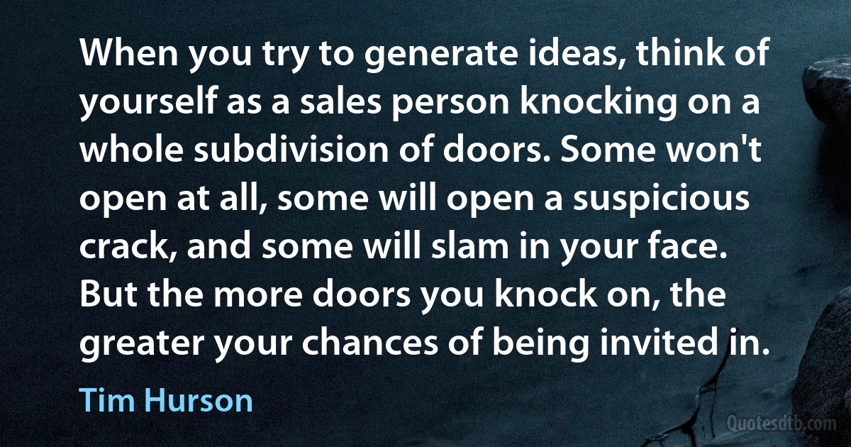 When you try to generate ideas, think of yourself as a sales person knocking on a whole subdivision of doors. Some won't open at all, some will open a suspicious crack, and some will slam in your face. But the more doors you knock on, the greater your chances of being invited in. (Tim Hurson)