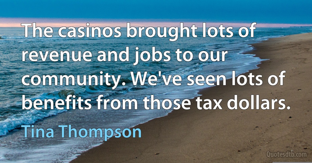 The casinos brought lots of revenue and jobs to our community. We've seen lots of benefits from those tax dollars. (Tina Thompson)