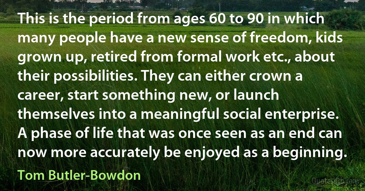 This is the period from ages 60 to 90 in which many people have a new sense of freedom, kids grown up, retired from formal work etc., about their possibilities. They can either crown a career, start something new, or launch themselves into a meaningful social enterprise. A phase of life that was once seen as an end can now more accurately be enjoyed as a beginning. (Tom Butler-Bowdon)