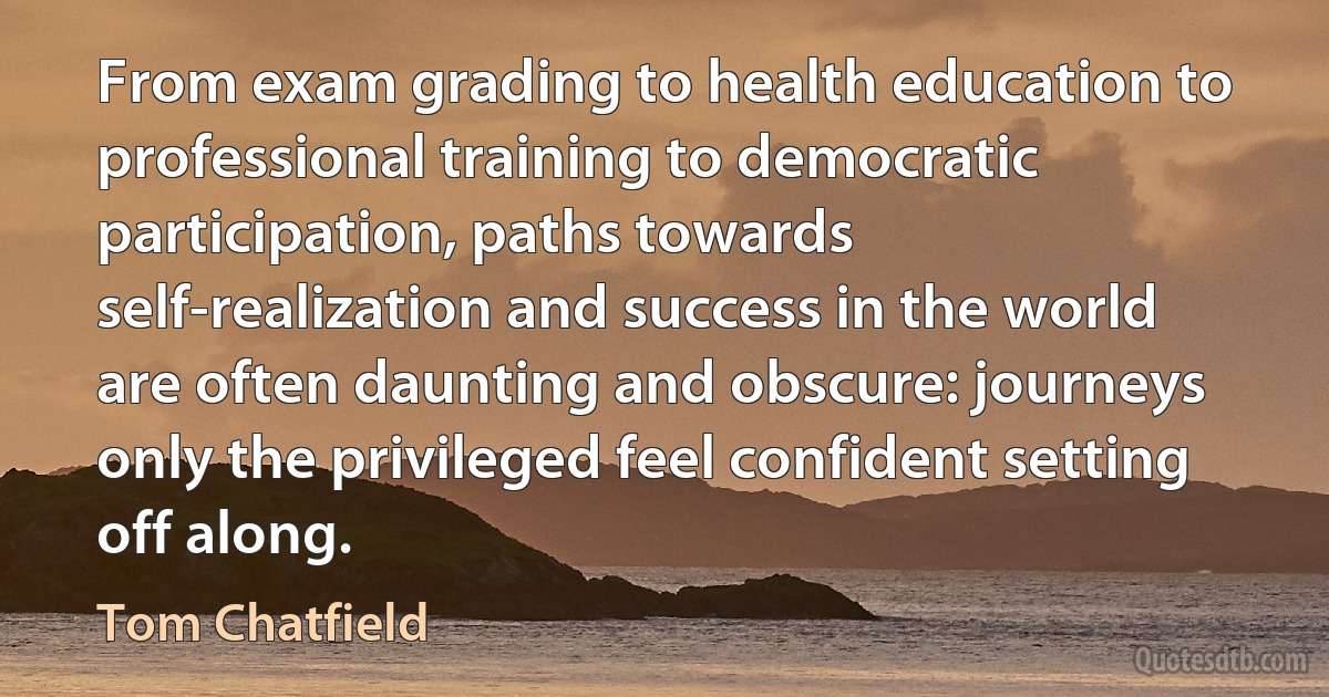 From exam grading to health education to professional training to democratic participation, paths towards self-realization and success in the world are often daunting and obscure: journeys only the privileged feel confident setting off along. (Tom Chatfield)