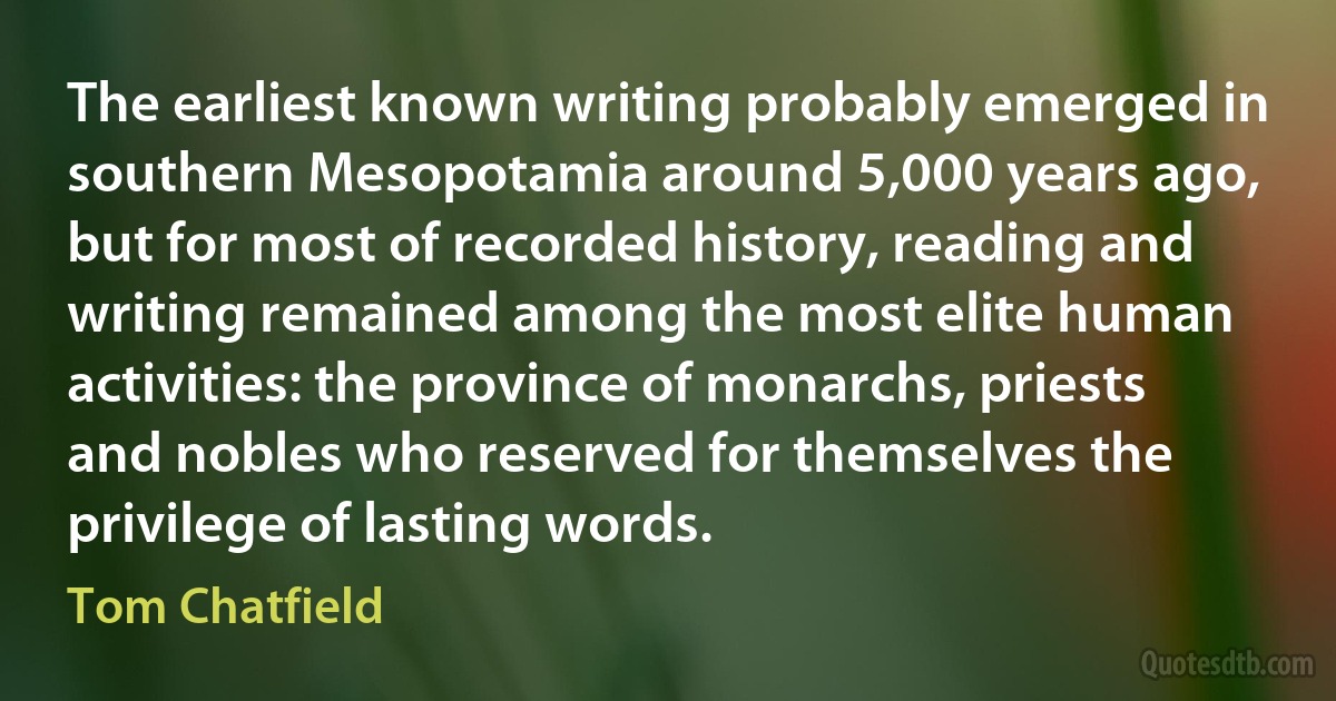 The earliest known writing probably emerged in southern Mesopotamia around 5,000 years ago, but for most of recorded history, reading and writing remained among the most elite human activities: the province of monarchs, priests and nobles who reserved for themselves the privilege of lasting words. (Tom Chatfield)