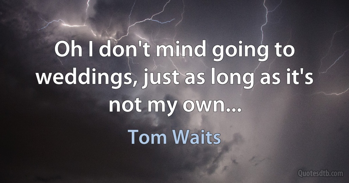 Oh I don't mind going to weddings, just as long as it's not my own... (Tom Waits)