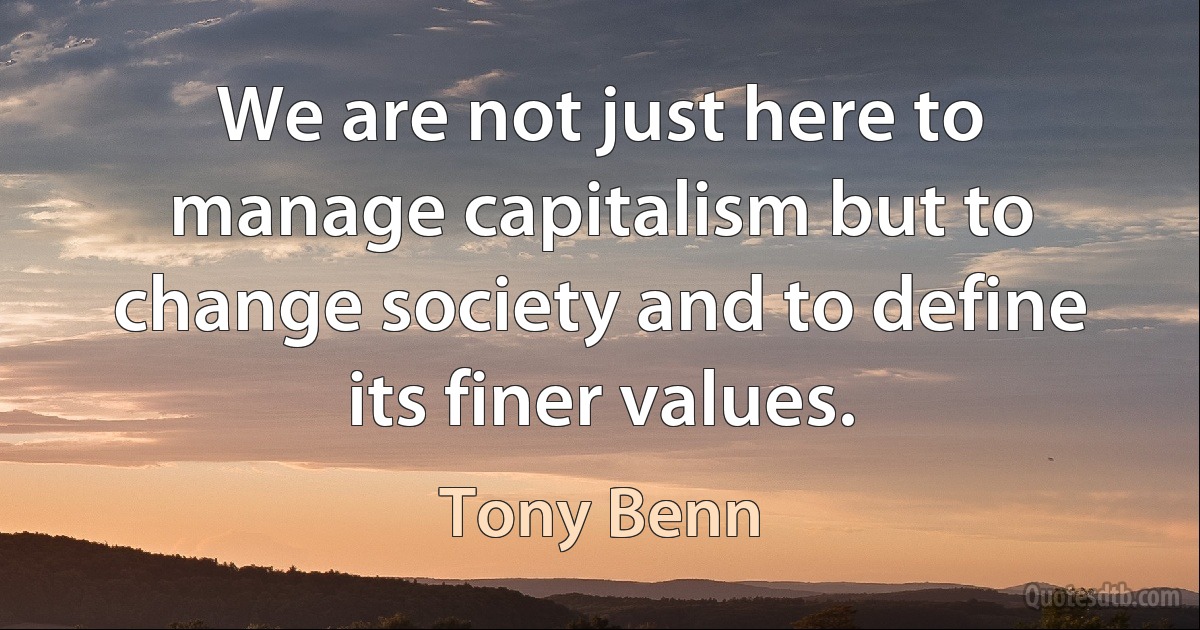 We are not just here to manage capitalism but to change society and to define its finer values. (Tony Benn)