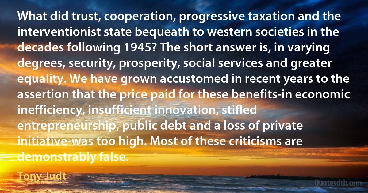 What did trust, cooperation, progressive taxation and the interventionist state bequeath to western societies in the decades following 1945? The short answer is, in varying degrees, security, prosperity, social services and greater equality. We have grown accustomed in recent years to the assertion that the price paid for these benefits-in economic inefficiency, insufficient innovation, stifled entrepreneurship, public debt and a loss of private initiative-was too high. Most of these criticisms are demonstrably false. (Tony Judt)