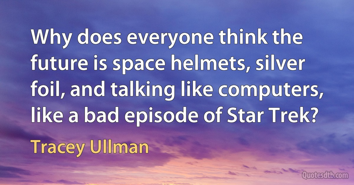 Why does everyone think the future is space helmets, silver foil, and talking like computers, like a bad episode of Star Trek? (Tracey Ullman)