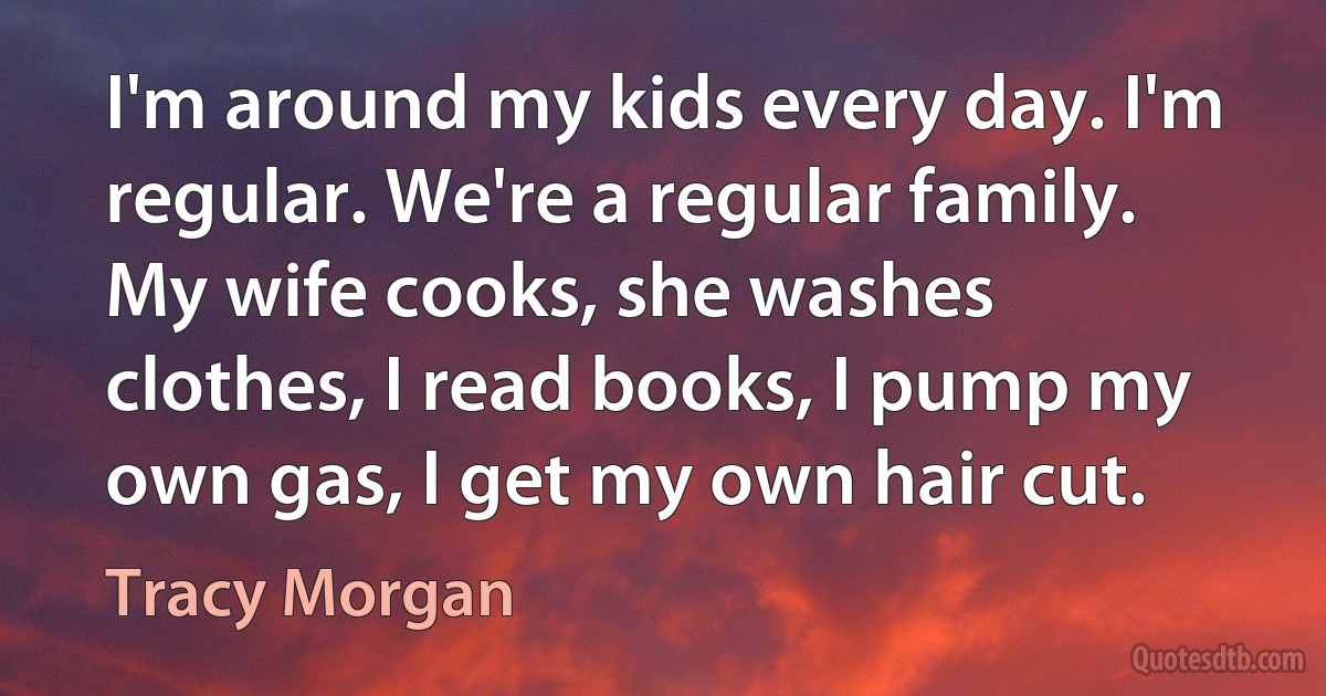 I'm around my kids every day. I'm regular. We're a regular family. My wife cooks, she washes clothes, I read books, I pump my own gas, I get my own hair cut. (Tracy Morgan)