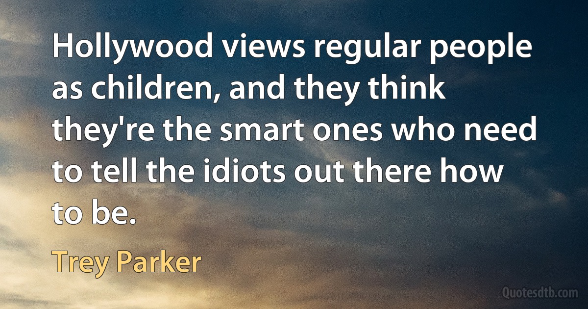 Hollywood views regular people as children, and they think they're the smart ones who need to tell the idiots out there how to be. (Trey Parker)