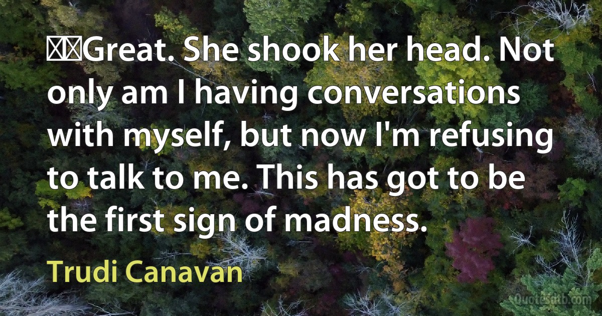   Great. She shook her head. Not only am I having conversations with myself, but now I'm refusing to talk to me. This has got to be the first sign of madness. (Trudi Canavan)