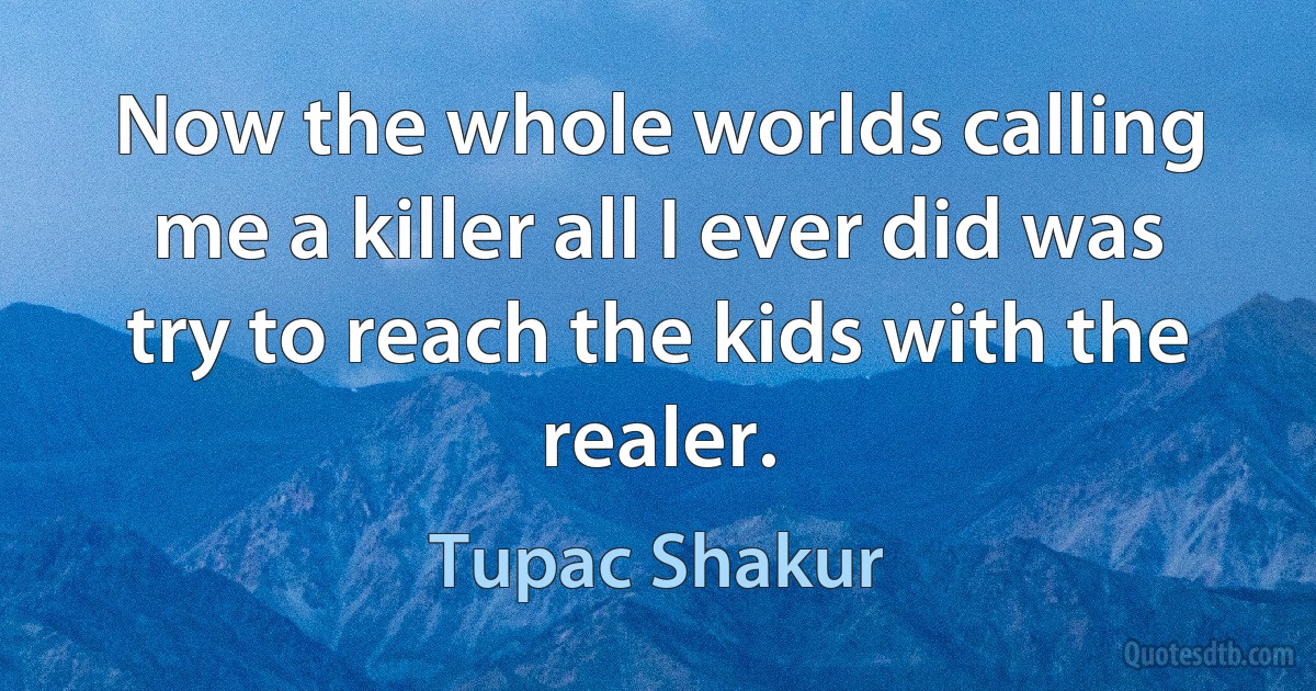 Now the whole worlds calling me a killer all I ever did was try to reach the kids with the realer. (Tupac Shakur)