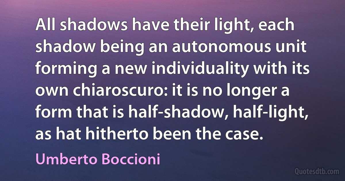 All shadows have their light, each shadow being an autonomous unit forming a new individuality with its own chiaroscuro: it is no longer a form that is half-shadow, half-light, as hat hitherto been the case. (Umberto Boccioni)