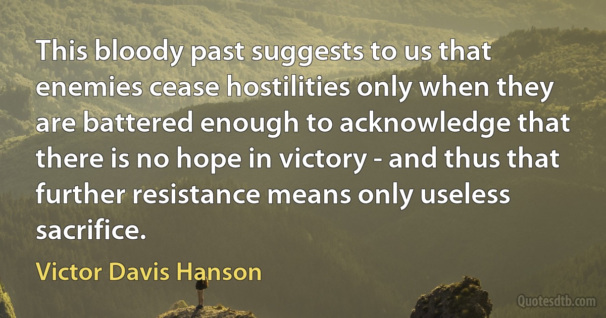 This bloody past suggests to us that enemies cease hostilities only when they are battered enough to acknowledge that there is no hope in victory - and thus that further resistance means only useless sacrifice. (Victor Davis Hanson)