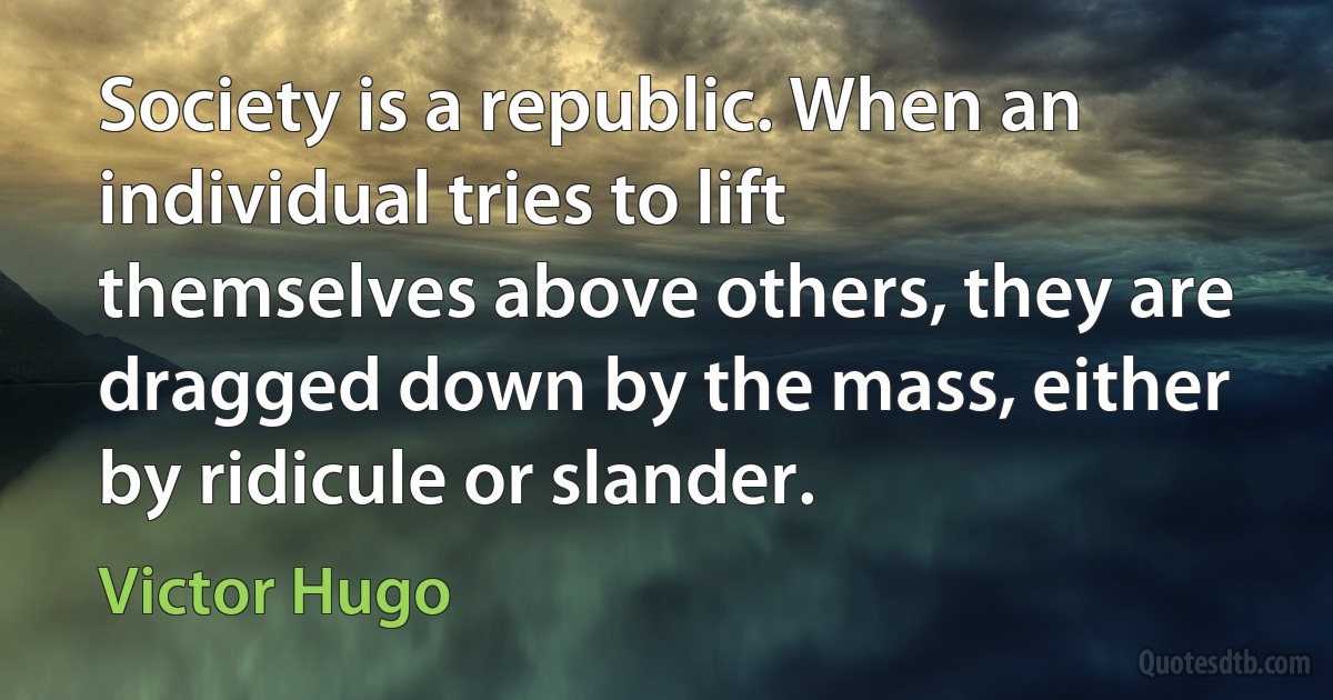 Society is a republic. When an individual tries to lift themselves above others, they are dragged down by the mass, either by ridicule or slander. (Victor Hugo)