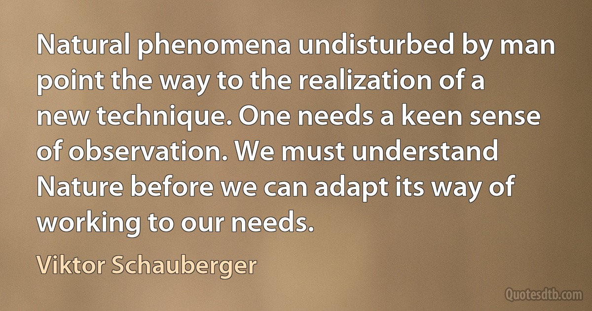 Natural phenomena undisturbed by man point the way to the realization of a new technique. One needs a keen sense of observation. We must understand Nature before we can adapt its way of working to our needs. (Viktor Schauberger)