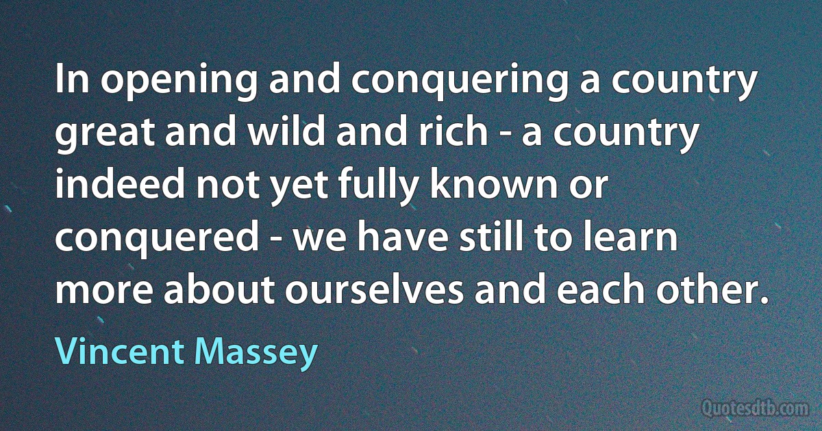 In opening and conquering a country great and wild and rich - a country indeed not yet fully known or conquered - we have still to learn more about ourselves and each other. (Vincent Massey)