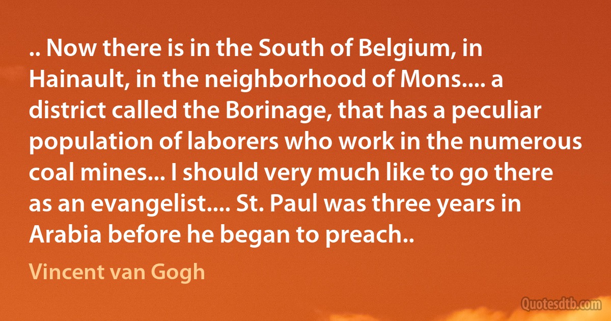 .. Now there is in the South of Belgium, in Hainault, in the neighborhood of Mons.... a district called the Borinage, that has a peculiar population of laborers who work in the numerous coal mines... I should very much like to go there as an evangelist.... St. Paul was three years in Arabia before he began to preach.. (Vincent van Gogh)