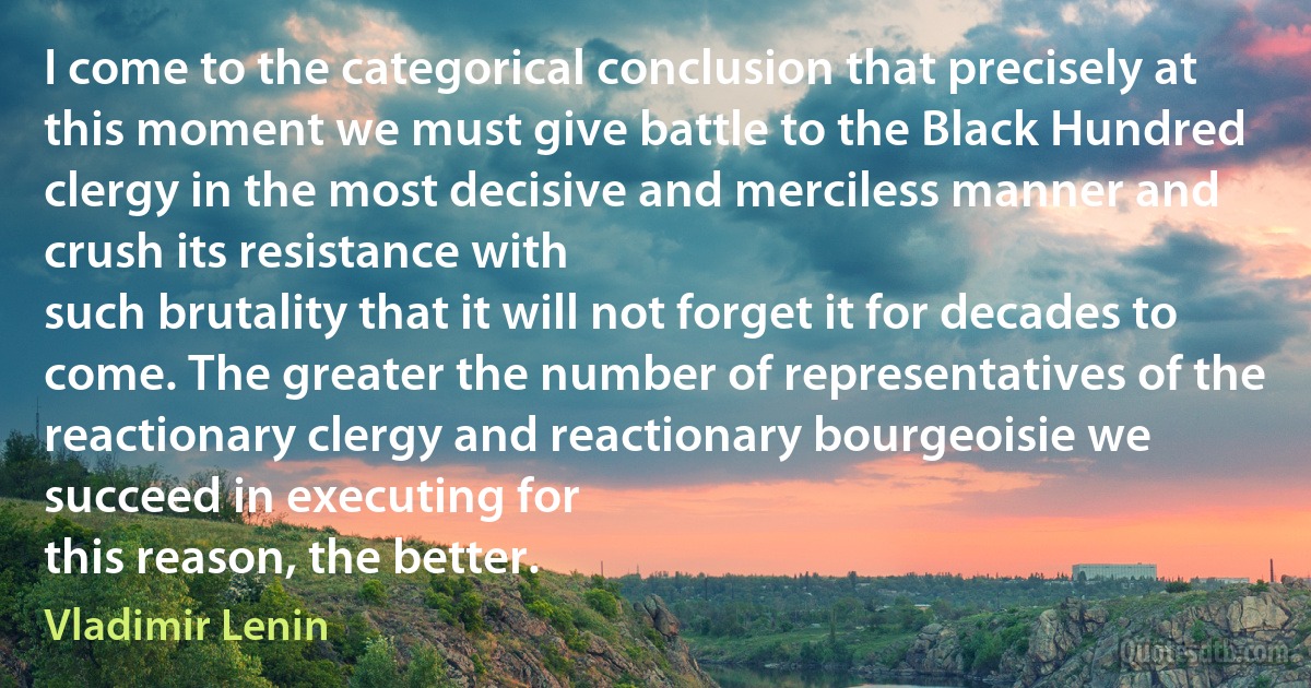 I come to the categorical conclusion that precisely at this moment we must give battle to the Black Hundred clergy in the most decisive and merciless manner and crush its resistance with
such brutality that it will not forget it for decades to come. The greater the number of representatives of the reactionary clergy and reactionary bourgeoisie we succeed in executing for
this reason, the better. (Vladimir Lenin)