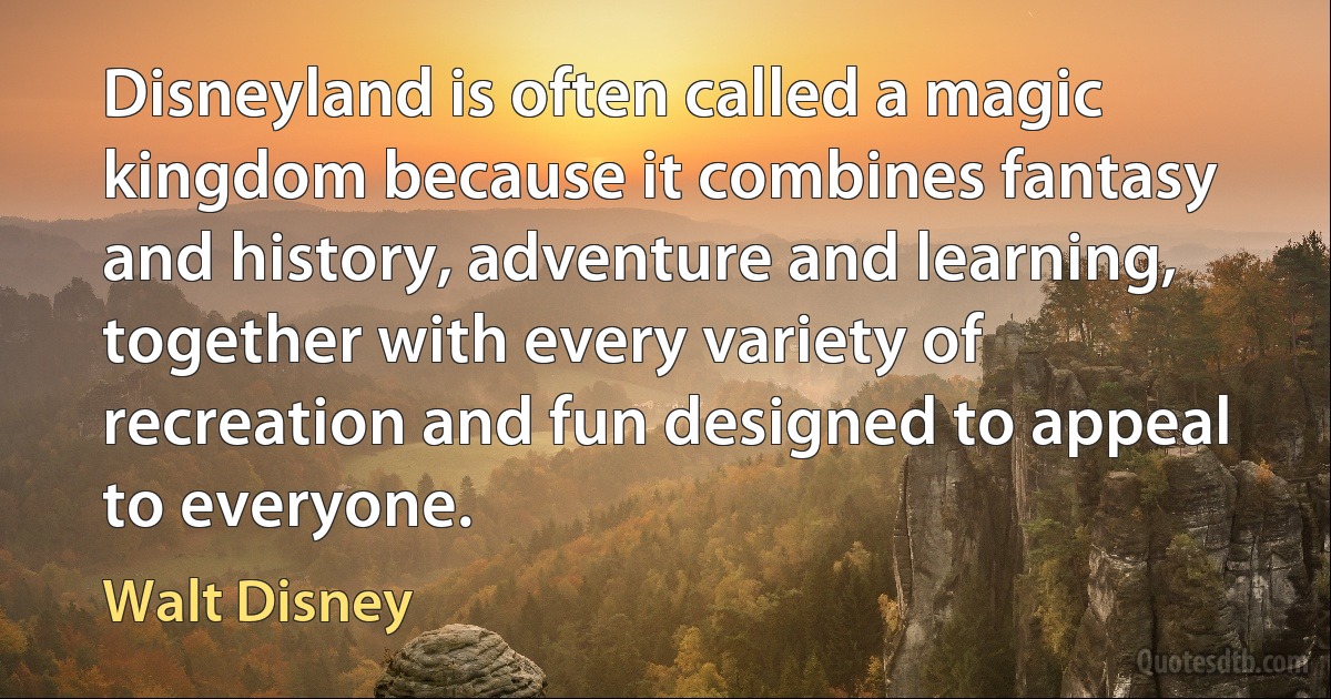 Disneyland is often called a magic kingdom because it combines fantasy and history, adventure and learning, together with every variety of recreation and fun designed to appeal to everyone. (Walt Disney)