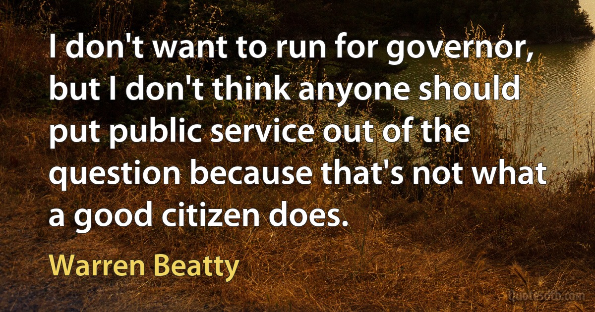 I don't want to run for governor, but I don't think anyone should put public service out of the question because that's not what a good citizen does. (Warren Beatty)