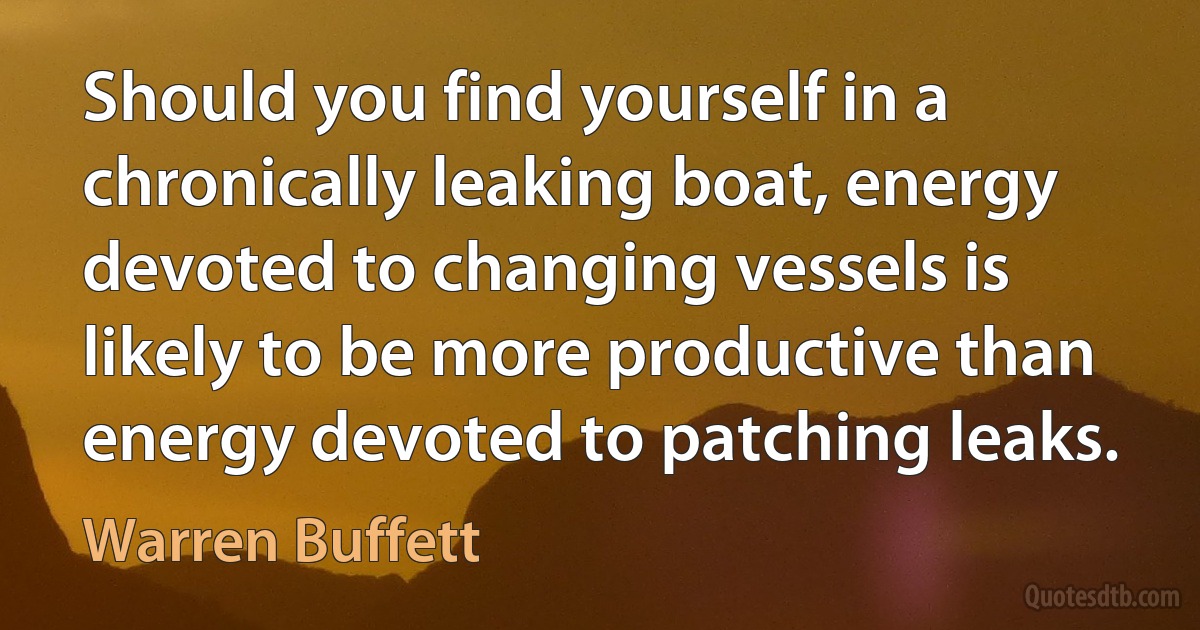 Should you find yourself in a chronically leaking boat, energy devoted to changing vessels is likely to be more productive than energy devoted to patching leaks. (Warren Buffett)