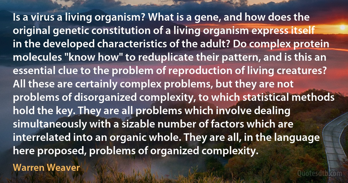 Is a virus a living organism? What is a gene, and how does the original genetic constitution of a living organism express itself in the developed characteristics of the adult? Do complex protein molecules "know how" to reduplicate their pattern, and is this an essential clue to the problem of reproduction of living creatures? All these are certainly complex problems, but they are not problems of disorganized complexity, to which statistical methods hold the key. They are all problems which involve dealing simultaneously with a sizable number of factors which are interrelated into an organic whole. They are all, in the language here proposed, problems of organized complexity. (Warren Weaver)