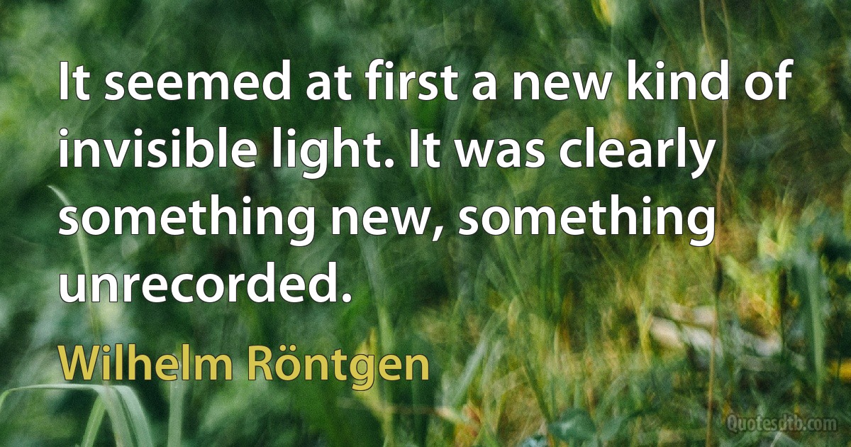 It seemed at first a new kind of invisible light. It was clearly something new, something unrecorded. (Wilhelm Röntgen)