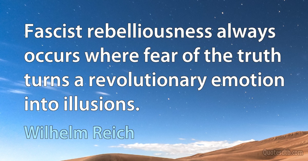 Fascist rebelliousness always occurs where fear of the truth turns a revolutionary emotion into illusions. (Wilhelm Reich)