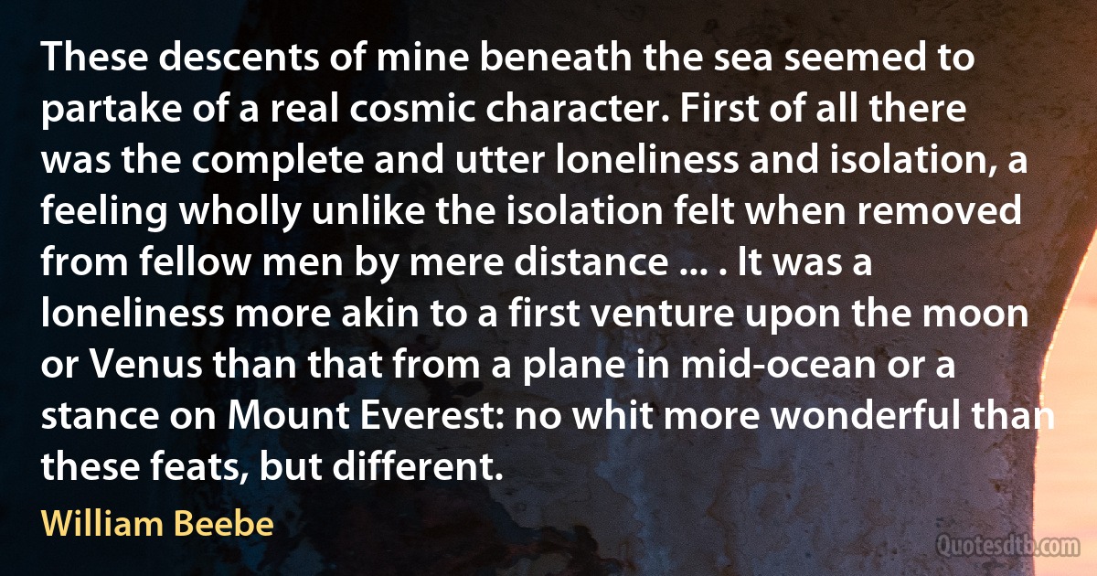 These descents of mine beneath the sea seemed to partake of a real cosmic character. First of all there was the complete and utter loneliness and isolation, a feeling wholly unlike the isolation felt when removed from fellow men by mere distance ... . It was a loneliness more akin to a first venture upon the moon or Venus than that from a plane in mid-ocean or a stance on Mount Everest: no whit more wonderful than these feats, but different. (William Beebe)