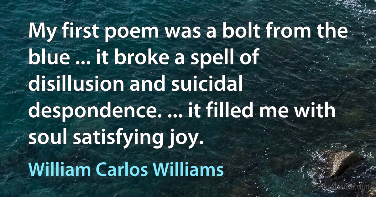 My first poem was a bolt from the blue ... it broke a spell of disillusion and suicidal despondence. ... it filled me with soul satisfying joy. (William Carlos Williams)