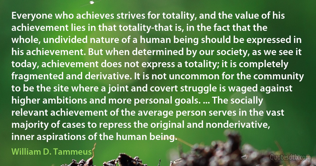 Everyone who achieves strives for totality, and the value of his achievement lies in that totality-that is, in the fact that the whole, undivided nature of a human being should be expressed in his achievement. But when determined by our society, as we see it today, achievement does not express a totality; it is completely fragmented and derivative. It is not uncommon for the community to be the site where a joint and covert struggle is waged against higher ambitions and more personal goals. ... The socially relevant achievement of the average person serves in the vast majority of cases to repress the original and nonderivative, inner aspirations of the human being. (William D. Tammeus)