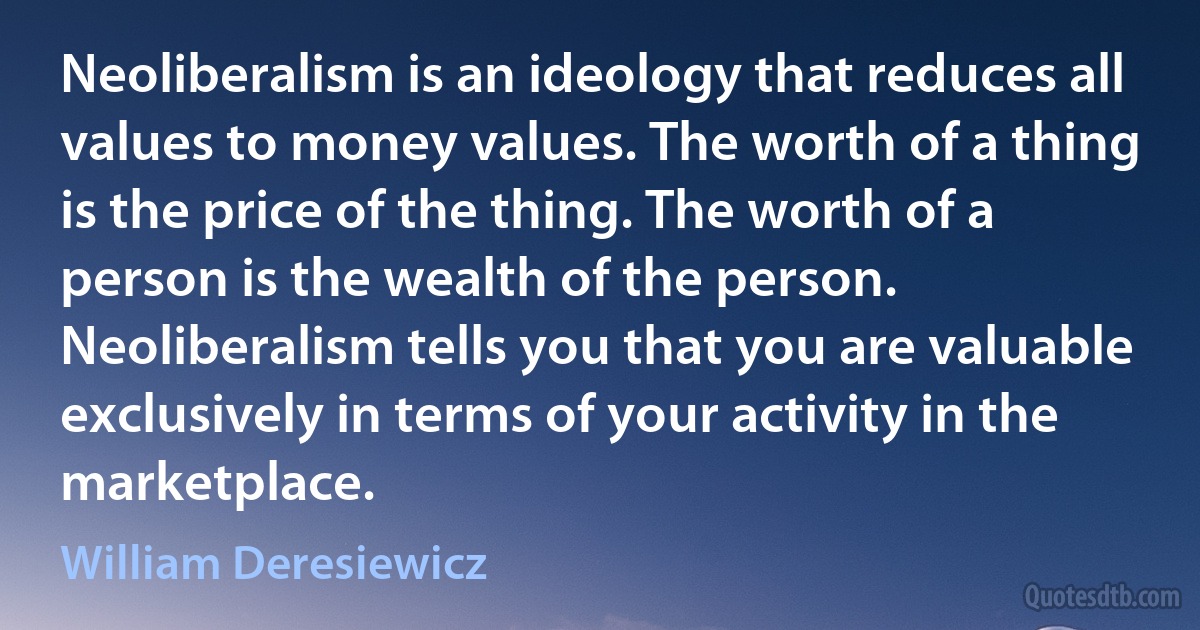 Neoliberalism is an ideology that reduces all values to money values. The worth of a thing is the price of the thing. The worth of a person is the wealth of the person. Neoliberalism tells you that you are valuable exclusively in terms of your activity in the marketplace. (William Deresiewicz)