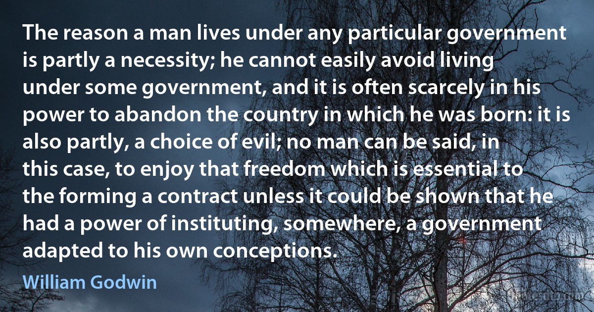 The reason a man lives under any particular government is partly a necessity; he cannot easily avoid living under some government, and it is often scarcely in his power to abandon the country in which he was born: it is also partly, a choice of evil; no man can be said, in this case, to enjoy that freedom which is essential to the forming a contract unless it could be shown that he had a power of instituting, somewhere, a government adapted to his own conceptions. (William Godwin)