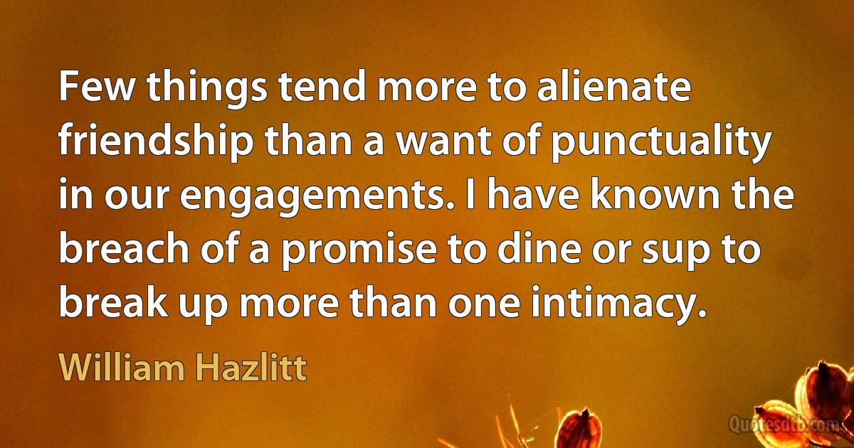 Few things tend more to alienate friendship than a want of punctuality in our engagements. I have known the breach of a promise to dine or sup to break up more than one intimacy. (William Hazlitt)