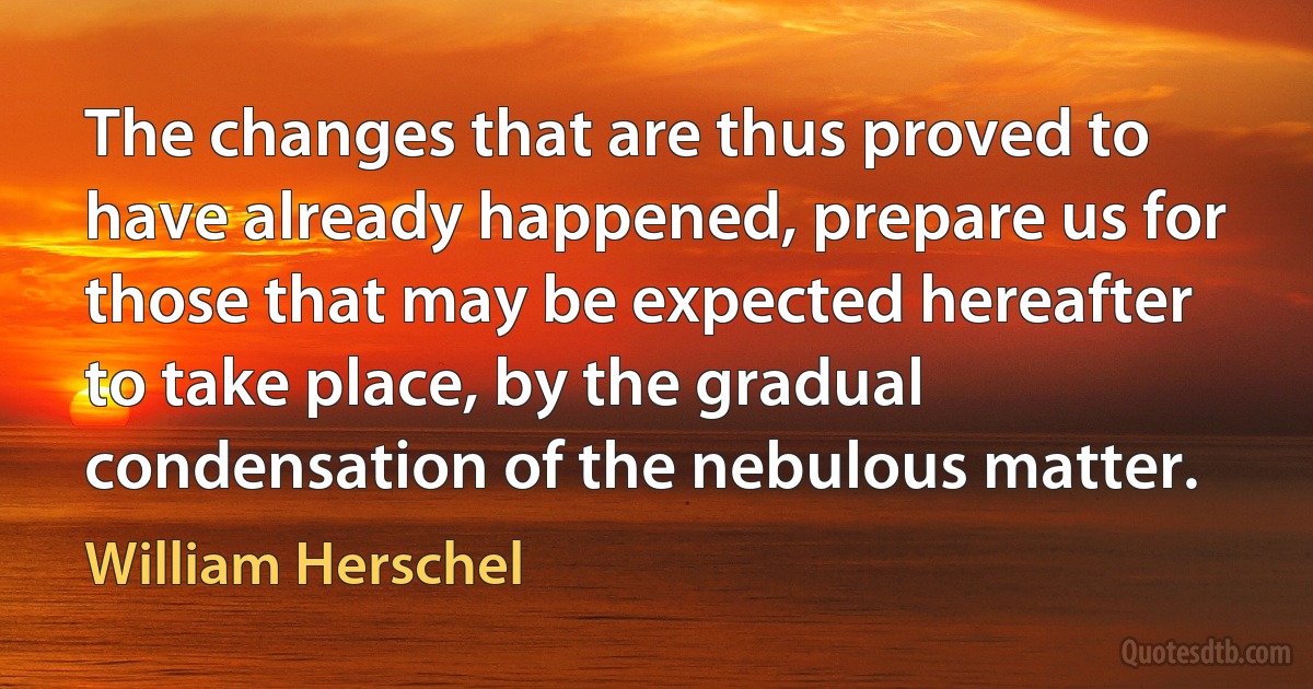 The changes that are thus proved to have already happened, prepare us for those that may be expected hereafter to take place, by the gradual condensation of the nebulous matter. (William Herschel)