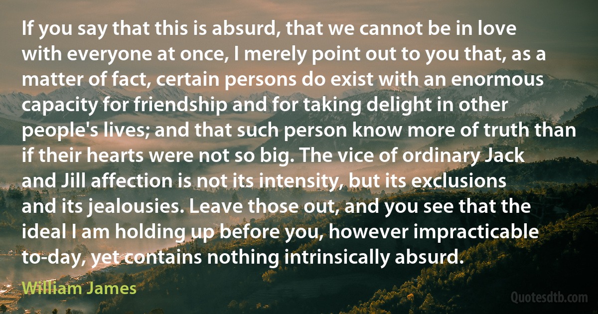 If you say that this is absurd, that we cannot be in love with everyone at once, I merely point out to you that, as a matter of fact, certain persons do exist with an enormous capacity for friendship and for taking delight in other people's lives; and that such person know more of truth than if their hearts were not so big. The vice of ordinary Jack and Jill affection is not its intensity, but its exclusions and its jealousies. Leave those out, and you see that the ideal I am holding up before you, however impracticable to-day, yet contains nothing intrinsically absurd. (William James)