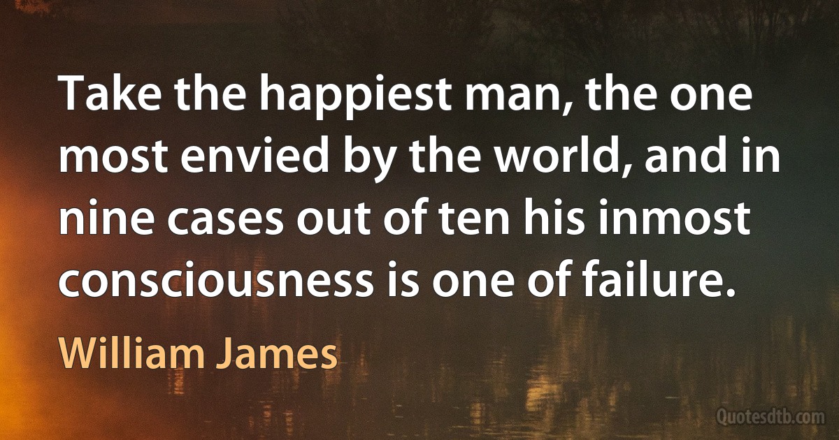 Take the happiest man, the one most envied by the world, and in nine cases out of ten his inmost consciousness is one of failure. (William James)