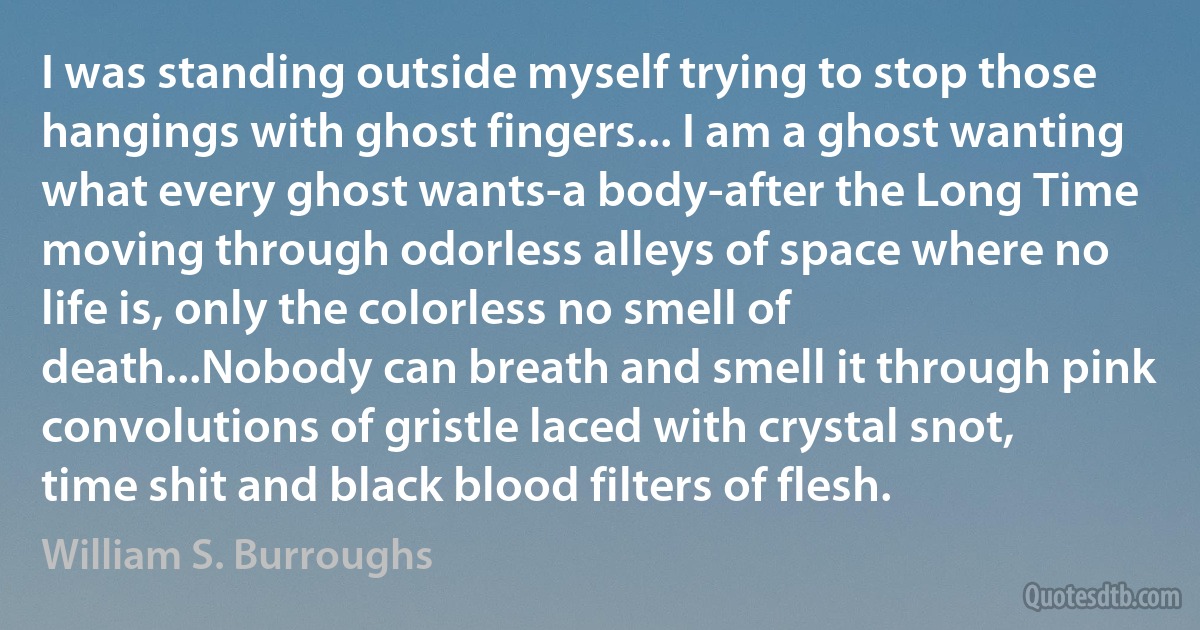 I was standing outside myself trying to stop those hangings with ghost fingers... I am a ghost wanting what every ghost wants-a body-after the Long Time moving through odorless alleys of space where no life is, only the colorless no smell of death...Nobody can breath and smell it through pink convolutions of gristle laced with crystal snot, time shit and black blood filters of flesh. (William S. Burroughs)