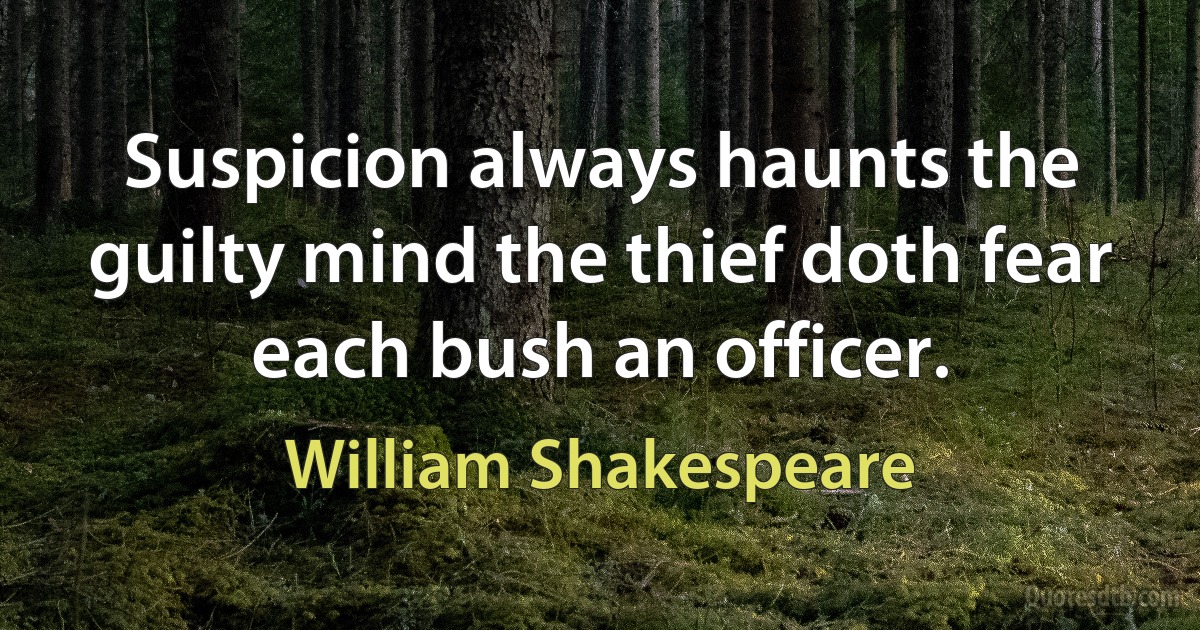 Suspicion always haunts the guilty mind the thief doth fear each bush an officer. (William Shakespeare)