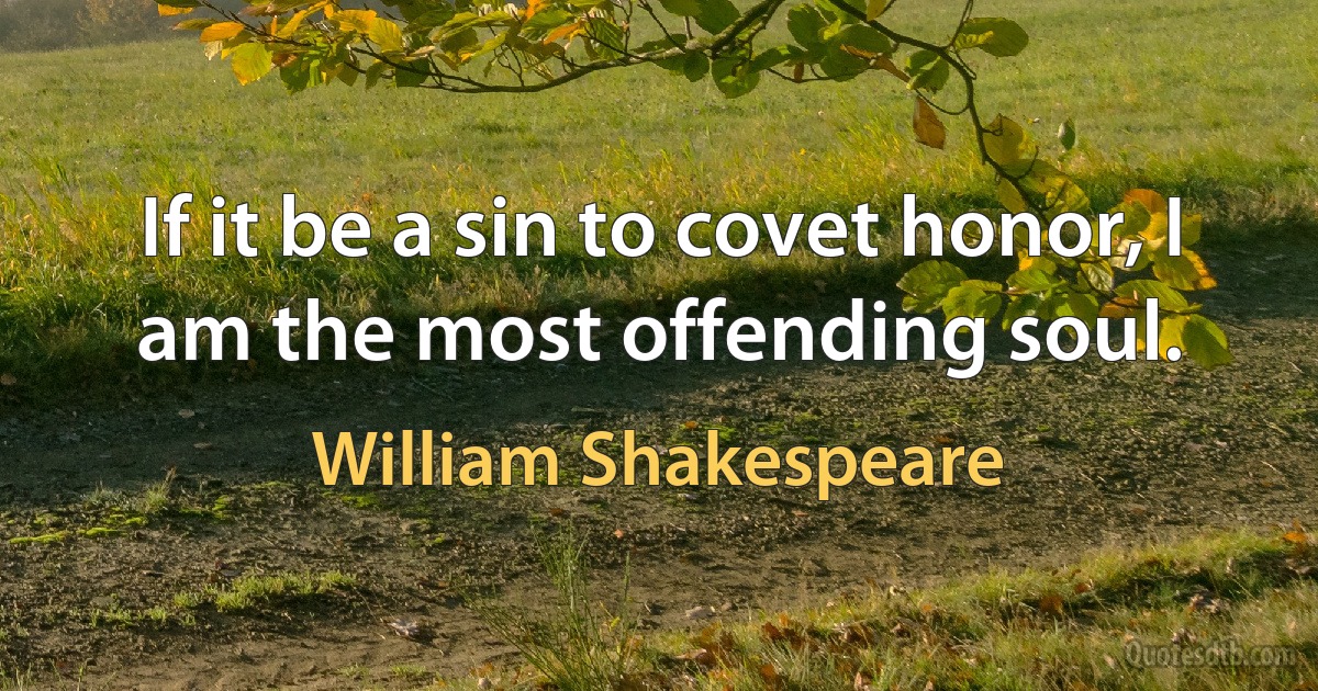 If it be a sin to covet honor, I am the most offending soul. (William Shakespeare)