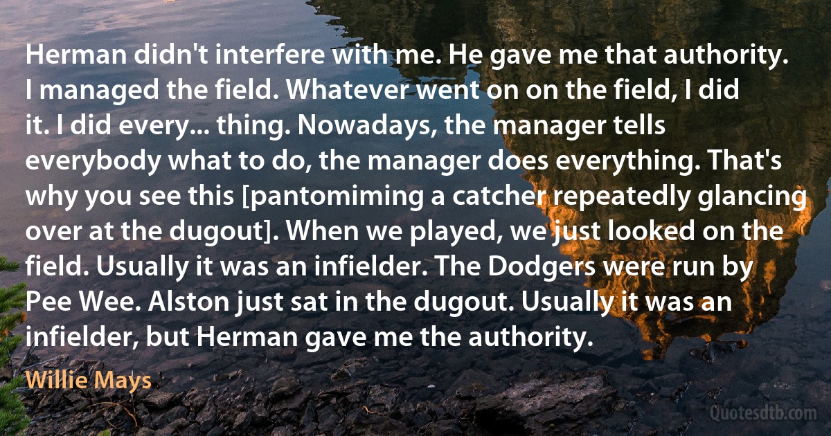 Herman didn't interfere with me. He gave me that authority. I managed the field. Whatever went on on the field, I did it. I did every... thing. Nowadays, the manager tells everybody what to do, the manager does everything. That's why you see this [pantomiming a catcher repeatedly glancing over at the dugout]. When we played, we just looked on the field. Usually it was an infielder. The Dodgers were run by Pee Wee. Alston just sat in the dugout. Usually it was an infielder, but Herman gave me the authority. (Willie Mays)