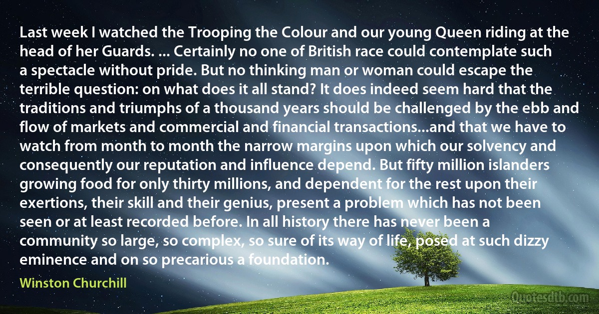 Last week I watched the Trooping the Colour and our young Queen riding at the head of her Guards. ... Certainly no one of British race could contemplate such a spectacle without pride. But no thinking man or woman could escape the terrible question: on what does it all stand? It does indeed seem hard that the traditions and triumphs of a thousand years should be challenged by the ebb and flow of markets and commercial and financial transactions...and that we have to watch from month to month the narrow margins upon which our solvency and consequently our reputation and influence depend. But fifty million islanders growing food for only thirty millions, and dependent for the rest upon their exertions, their skill and their genius, present a problem which has not been seen or at least recorded before. In all history there has never been a community so large, so complex, so sure of its way of life, posed at such dizzy eminence and on so precarious a foundation. (Winston Churchill)