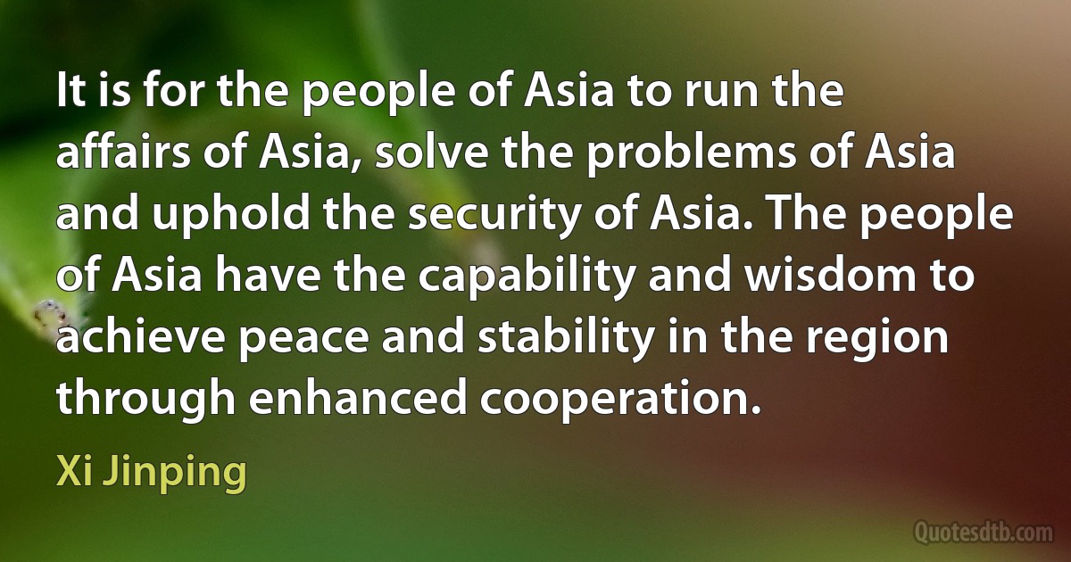 It is for the people of Asia to run the affairs of Asia, solve the problems of Asia and uphold the security of Asia. The people of Asia have the capability and wisdom to achieve peace and stability in the region through enhanced cooperation. (Xi Jinping)