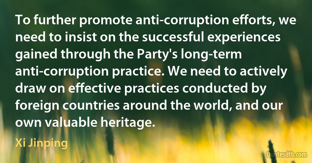 To further promote anti-corruption efforts, we need to insist on the successful experiences gained through the Party's long-term anti-corruption practice. We need to actively draw on effective practices conducted by foreign countries around the world, and our own valuable heritage. (Xi Jinping)