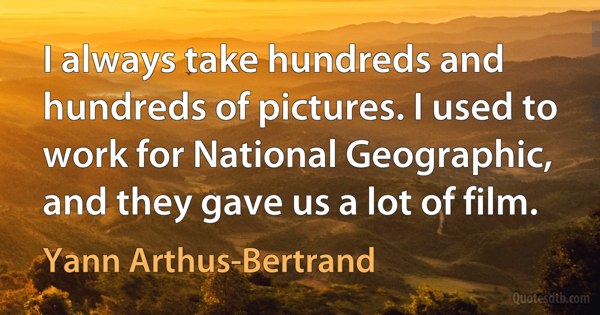 I always take hundreds and hundreds of pictures. I used to work for National Geographic, and they gave us a lot of film. (Yann Arthus-Bertrand)