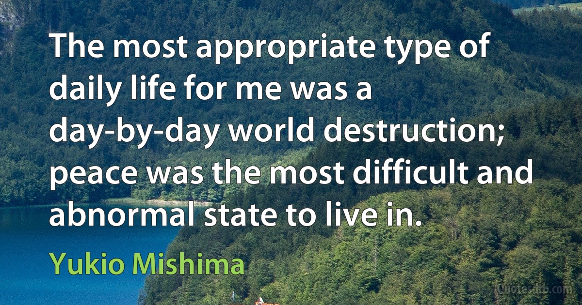 The most appropriate type of daily life for me was a day-by-day world destruction; peace was the most difficult and abnormal state to live in. (Yukio Mishima)