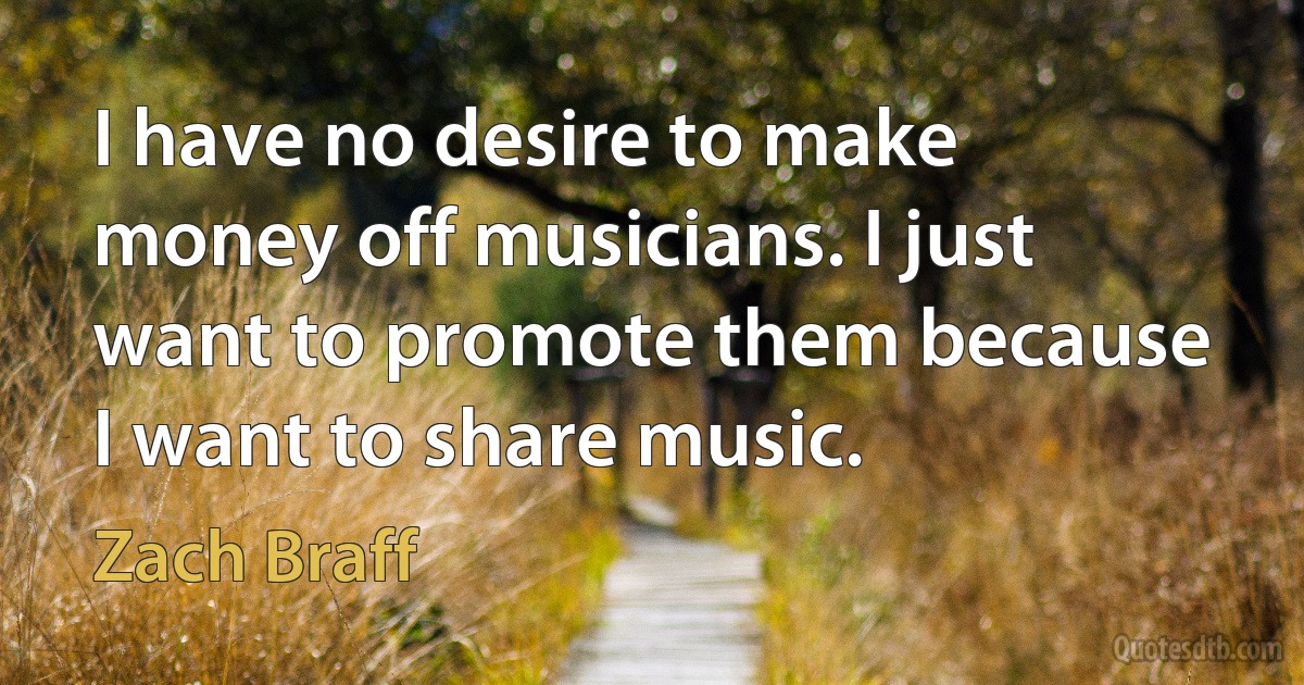 I have no desire to make money off musicians. I just want to promote them because I want to share music. (Zach Braff)