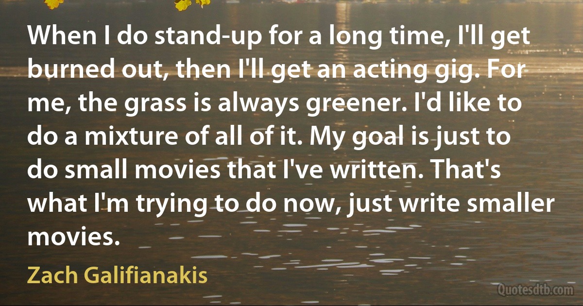 When I do stand-up for a long time, I'll get burned out, then I'll get an acting gig. For me, the grass is always greener. I'd like to do a mixture of all of it. My goal is just to do small movies that I've written. That's what I'm trying to do now, just write smaller movies. (Zach Galifianakis)