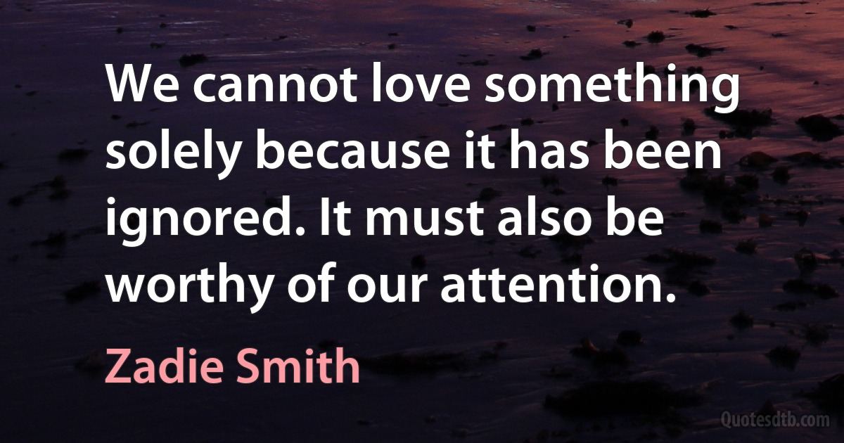 We cannot love something solely because it has been ignored. It must also be worthy of our attention. (Zadie Smith)