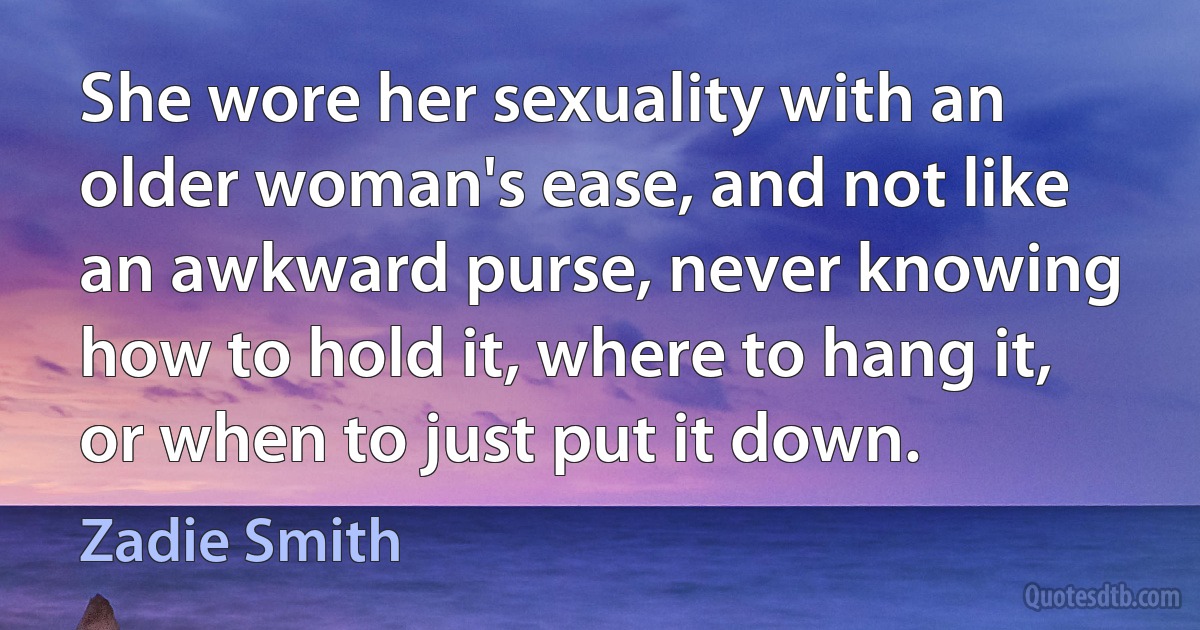 She wore her sexuality with an older woman's ease, and not like an awkward purse, never knowing how to hold it, where to hang it, or when to just put it down. (Zadie Smith)